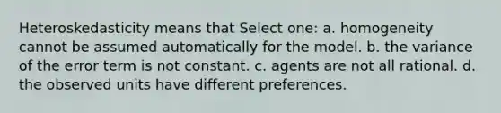 Heteroskedasticity means that Select one: a. homogeneity cannot be assumed automatically for the model. b. the variance of the error term is not constant. c. agents are not all rational. d. the observed units have different preferences.