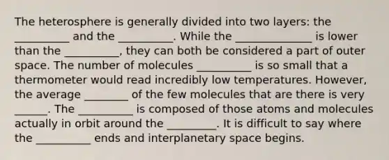 The heterosphere is generally divided into two layers: the __________ and the __________. While the ______________ is lower than the __________, they can both be considered a part of outer space. The number of molecules __________ is so small that a thermometer would read incredibly low temperatures. However, the average ________ of the few molecules that are there is very ______. The __________ is composed of those atoms and molecules actually in orbit around the _________. It is difficult to say where the __________ ends and interplanetary space begins.