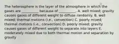 The heterosphere is the layer of the atmosphere in which the gases are __________ because of __________. A. well mixed; gravity causes gases of different weight to diffuse randomly. B. well mixed; thermal motions (i.e., convection) C. poorly mixed; thermal motions (i.e., convection) D. poorly mixed; gravity causes gases of different weight to separate into layers E. moderately mixed due to both thermal motion and separation by gravity