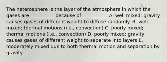 The heterosphere is the layer of the atmosphere in which the gases are __________ because of __________. A. well mixed; gravity causes gases of different weight to diffuse randomly. B. well mixed; thermal motions (i.e., convection) C. poorly mixed; thermal motions (i.e., convection) D. poorly mixed; gravity causes gases of different weight to separate into layers E. moderately mixed due to both thermal motion and separation by gravity