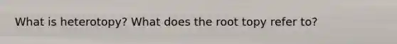 What is heterotopy? What does the root topy refer to?