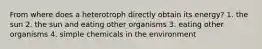 From where does a heterotroph directly obtain its energy? 1. the sun 2. the sun and eating other organisms 3. eating other organisms 4. simple chemicals in the environment