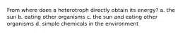 From where does a heterotroph directly obtain its energy? a. the sun b. eating other organisms c. the sun and eating other organisms d. simple chemicals in the environment