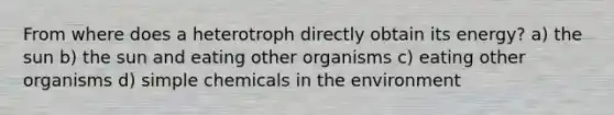 From where does a heterotroph directly obtain its energy? a) the sun b) the sun and eating other organisms c) eating other organisms d) simple chemicals in the environment