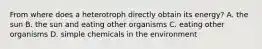 From where does a heterotroph directly obtain its energy? A. the sun B. the sun and eating other organisms C. eating other organisms D. simple chemicals in the environment