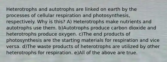 Heterotrophs and autotrophs are linked on earth by the processes of cellular respiration and photosynthesis, respectively. Why is this? A) Heterotrophs make nutrients and autotrophs use them. b)Autotrophs produce carbon dioxide and heterotrophs produce oxygen. c)The end products of photosynthesis are the starting materials for respiration and vice versa. d)The waste products of heterotrophs are utilized by other heterotrophs for respiration. e)All of the above are true.