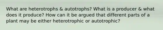 What are heterotrophs & autotrophs? What is a producer & what does it produce? How can it be argued that different parts of a plant may be either heterotrophic or autotrophic?