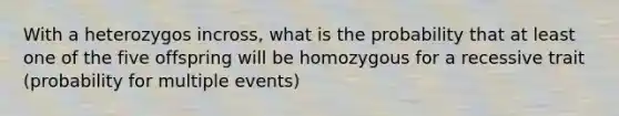 With a heterozygos incross, what is the probability that at least one of the five offspring will be homozygous for a recessive trait (probability for multiple events)