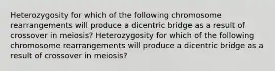 Heterozygosity for which of the following chromosome rearrangements will produce a dicentric bridge as a result of crossover in meiosis? Heterozygosity for which of the following chromosome rearrangements will produce a dicentric bridge as a result of crossover in meiosis?