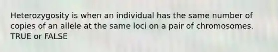 Heterozygosity is when an individual has the same number of copies of an allele at the same loci on a pair of chromosomes. TRUE or FALSE