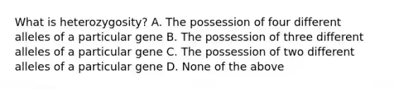 What is heterozygosity? A. The possession of four different alleles of a particular gene B. The possession of three different alleles of a particular gene C. The possession of two different alleles of a particular gene D. None of the above