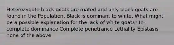 Heterozygote black goats are mated and only black goats are found in the Population. Black is dominant to white. What might be a possible explanation for the lack of white goats? In-complete dominance Complete penetrance Lethality Epistasis none of the above