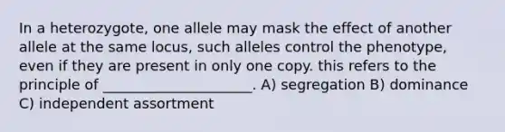 In a heterozygote, one allele may mask the effect of another allele at the same locus, such alleles control the phenotype, even if they are present in only one copy. this refers to the principle of _____________________. A) segregation B) dominance C) independent assortment