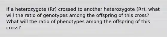 If a heterozygote (Rr) crossed to another heterozygote (Rr), what will the ratio of genotypes among the offspring of this cross? What will the ratio of phenotypes among the offspring of this cross?