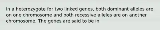 In a heterozygote for two linked genes, both dominant alleles are on one chromosome and both recessive alleles are on another chromosome. The genes are said to be in