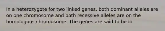 In a heterozygote for two linked genes, both dominant alleles are on one chromosome and both recessive alleles are on the homologous chromosome. The genes are said to be in