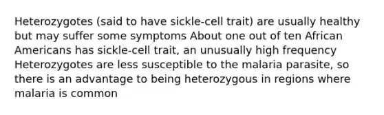 Heterozygotes (said to have sickle-cell trait) are usually healthy but may suffer some symptoms About one out of ten African Americans has sickle-cell trait, an unusually high frequency Heterozygotes are less susceptible to the malaria parasite, so there is an advantage to being heterozygous in regions where malaria is common