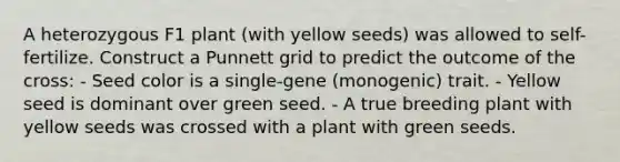 A heterozygous F1 plant (with yellow seeds) was allowed to self-fertilize. Construct a Punnett grid to predict the outcome of the cross: - Seed color is a single-gene (monogenic) trait. - Yellow seed is dominant over green seed. - A true breeding plant with yellow seeds was crossed with a plant with green seeds.