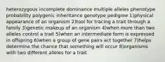 heterozygous incomplete dominance multiple alleles phenotype probability polygenic inheritance genotype pedigree 1)physical appearance of an organism 2)tool for tracing a trait through a family 3)genetic makeup of an organism 4)when more than two alleles control a trait 5)when an intermediate form is expressed in offspring 6)when a group of gene pairs act together 7)helps determine the chance that something will occur 8)organisms with two different alleles for a trait