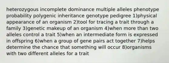 heterozygous incomplete dominance multiple alleles phenotype probability polygenic inheritance genotype pedigree 1)physical appearance of an organism 2)tool for tracing a trait through a family 3)genetic makeup of an organism 4)when <a href='https://www.questionai.com/knowledge/keWHlEPx42-more-than' class='anchor-knowledge'>more than</a> two alleles control a trait 5)when an intermediate form is expressed in offspring 6)when a group of gene pairs act together 7)helps determine the chance that something will occur 8)organisms with two different alleles for a trait