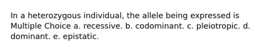 In a heterozygous individual, the allele being expressed is Multiple Choice a. recessive. b. codominant. c. pleiotropic. d. dominant. e. epistatic.