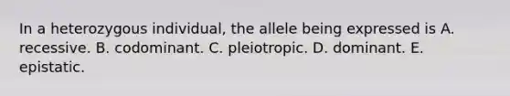 In a heterozygous individual, the allele being expressed is A. recessive. B. codominant. C. pleiotropic. D. dominant. E. epistatic.