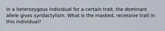 In a heterozygous individual for a certain trait, the dominant allele gives syndactylism. What is the masked, recessive trait in this individual?