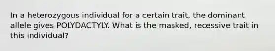 In a heterozygous individual for a certain trait, the dominant allele gives POLYDACTYLY. What is the masked, recessive trait in this individual?