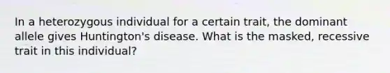 In a heterozygous individual for a certain trait, the dominant allele gives Huntington's disease. What is the masked, recessive trait in this individual?