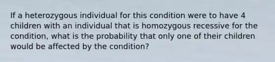 If a heterozygous individual for this condition were to have 4 children with an individual that is homozygous recessive for the condition, what is the probability that only one of their children would be affected by the condition?