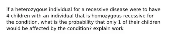 if a heterozygous individual for a recessive disease were to have 4 children with an individual that is homozygous recessive for the condition, what is the probability that only 1 of their children would be affected by the condition? explain work