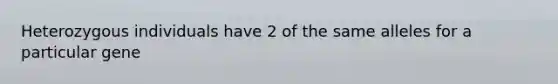 Heterozygous individuals have 2 of the same alleles for a particular gene