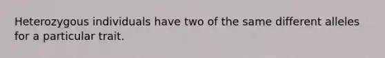 Heterozygous individuals have two of the same different alleles for a particular trait.