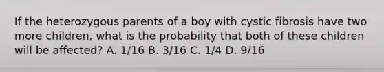 If the heterozygous parents of a boy with cystic fibrosis have two more children, what is the probability that both of these children will be affected? A. 1/16 B. 3/16 C. 1/4 D. 9/16