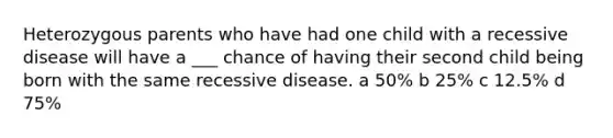 Heterozygous parents who have had one child with a recessive disease will have a ___ chance of having their second child being born with the same recessive disease. a 50% b 25% c 12.5% d 75%