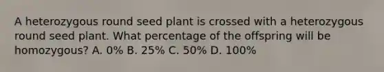 A heterozygous round seed plant is crossed with a heterozygous round seed plant. What percentage of the offspring will be homozygous? A. 0% B. 25% C. 50% D. 100%