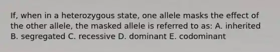 If, when in a heterozygous state, one allele masks the effect of the other allele, the masked allele is referred to as: A. inherited B. segregated C. recessive D. dominant E. codominant