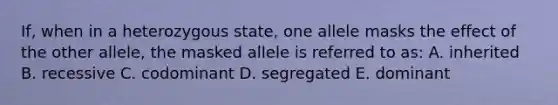 If, when in a heterozygous state, one allele masks the effect of the other allele, the masked allele is referred to as: A. inherited B. recessive C. codominant D. segregated E. dominant