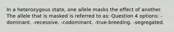 In a heterozygous state, one allele masks the effect of another. The allele that is masked is referred to as: Question 4 options: -dominant. -recessive. -codominant. -true-breeding. -segregated.