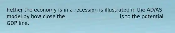 hether the economy is in a recession is illustrated in the AD/AS model by how close the _____________________ is to the potential GDP line.