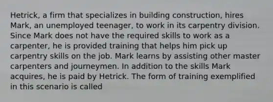 Hetrick, a firm that specializes in building construction, hires Mark, an unemployed teenager, to work in its carpentry division. Since Mark does not have the required skills to work as a carpenter, he is provided training that helps him pick up carpentry skills on the job. Mark learns by assisting other master carpenters and journeymen. In addition to the skills Mark acquires, he is paid by Hetrick. The form of training exemplified in this scenario is called