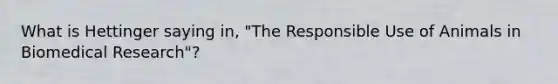 What is Hettinger saying in, "The Responsible Use of Animals in Biomedical Research"?