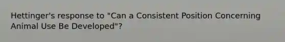 Hettinger's response to "Can a Consistent Position Concerning Animal Use Be Developed"?