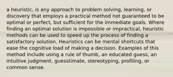 a heuristic, is any approach to <a href='https://www.questionai.com/knowledge/kZi0diIlxK-problem-solving' class='anchor-knowledge'>problem solving</a>, learning, or discovery that employs a practical method not guaranteed to be optimal or perfect, but sufficient for the immediate goals. Where finding an optimal solution is impossible or impractical, heuristic methods can be used to speed up the process of finding a satisfactory solution. Heuristics can be mental shortcuts that ease the cognitive load of making a decision. Examples of this method include using a rule of thumb, an educated guess, an intuitive judgment, guesstimate, stereotyping, profiling, or common sense.