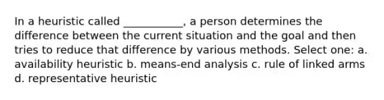 In a heuristic called ___________, a person determines the difference between the current situation and the goal and then tries to reduce that difference by various methods. Select one: a. availability heuristic b. means-end analysis c. rule of linked arms d. representative heuristic