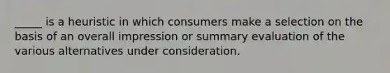 _____ is a heuristic in which consumers make a selection on the basis of an overall impression or summary evaluation of the various alternatives under consideration.