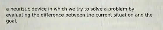 a heuristic device in which we try to solve a problem by evaluating the difference between the current situation and the goal.