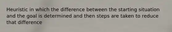 Heuristic in which the difference between the starting situation and the goal is determined and then steps are taken to reduce that difference