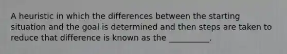 A heuristic in which the differences between the starting situation and the goal is determined and then steps are taken to reduce that difference is known as the __________.