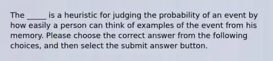 The _____ is a heuristic for judging the probability of an event by how easily a person can think of examples of the event from his memory. Please choose the correct answer from the following choices, and then select the submit answer button.